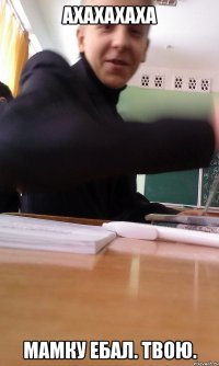 АХАХАХАХА МАМКУ ЕБАЛ. ТВОЮ.