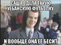 Саша одела такую уебанскую футболку И ВООБЩЕ она её бесит