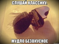 СЛУШАЙ КЛАССИКУ, МУДЛО БЕЗВКУСНОЕ