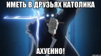иметь в друзьях католика ахуенно!