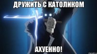 дружить с католиком ахуенно!