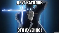 друг католик это ахуенно!