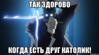 Так здорово когда есть друг католик!