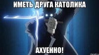Иметь друга католика ахуенно!