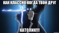 Как классно когда твой друг КАТОЛИК!!!