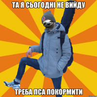 Та я сьогодні не вийду треба пса покормити
