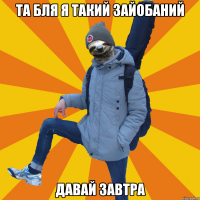 та бля я такий зайобаний давай завтра