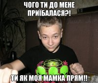 чого ти до мене приїбалася?! ти як моя мамка прям!!