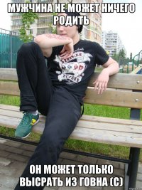 Мужчина не может ничего родить Он может только высрать из говна (с)