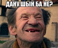 Дану шын ба не? 