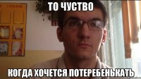То чуство когда хочется потеребенькать