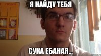 Я найду тебя Сука ебаная...