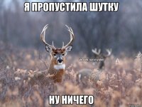 я пропустила шутку ну ничего