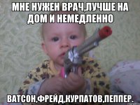 Мне нужен врач,лучше на дом и немедленно Ватсон,Фрейд,курпатов,пеппер.