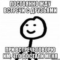 постоянно жду встречи с друзьями при встрече говорю им, что достали меня