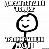 да сам ты такой *обидка* тролинг-мащин мод он