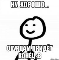 ну, хорошо... огурцам придёт конец :в