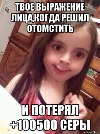 Твое выражение лица,когда решил отомстить и потерял +100500 серы
