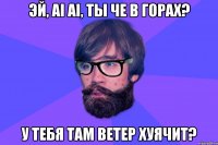 Эй, ai ai, ты че в горах? У тебя там ветер хуячит?