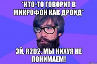 *кто-то говорит в микрофон как дроид* Эй, R2D2, мы нихуя не понимаем!