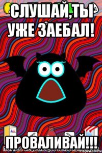 Слушай,ты уже заебал! ПРОВАЛИВАЙ!!!