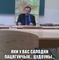  яки у вас салодки пацягунчык... цудоуны...