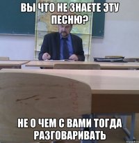 вы что не знаете эту песню? не о чем с вами тогда разговаривать