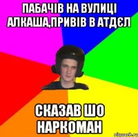 ПАБАЧІВ НА ВУЛИЦІ АЛКАША,ПРИВІВ В АТДЄЛ СКАЗАВ ШО НАРКОМАН