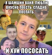 -я шамшин ваня, люблю вкусно поесть, сладко поспать -и хуй пососать