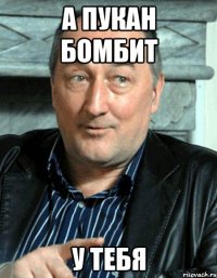 А пукан бомбит у тебя