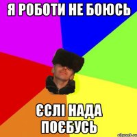 Я роботи не боюсь єслі нада поєбусь