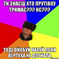 Ти знаєш хто Прутівку тримає??? Нє??? тоді вйобуй нахуй поки вертуха не догнала