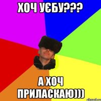 хоч уєбу??? а хоч приласкаю)))