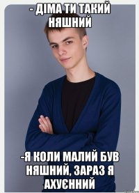 - діма ти такий няшний -я коли малий був няшний, зараз я ахуєнний