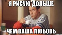 я рисую дольше чем ваша любовь