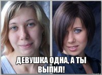  девушка одна, а ты выпил!