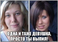  одна и таже девушка, просто ты выпил!