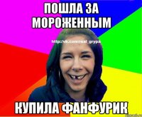 Пошла за мороженным Купила Фанфурик