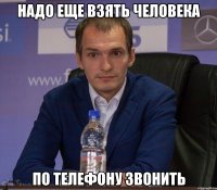 надо еще взять человека по телефону звонить
