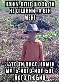 Кажу, Олег шось ти не сiшний , а вiн менi зато ти внас комiк мать-його-йоп бог його любив