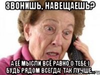 Звонишь, навещаешь? а её мысли всё равно о тебе ) Будь рядом всегда! Так лучше...