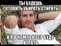 ТЫ БУДЕШЬ ГОТОВИТЬ,УБИРАТЬ,СТИРАТЬ А Я В КОМПЬЮТЕР БУДУ ИГРАТЬ