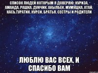 Список людей которым я доверяю: Нуриза, Аманда, Рашка, Дунчик, Акылбек, Мумущка, Атай, Кась,Туратик, Нурси, братья, сестры и родители Люблю вас всех, и спасибо вам