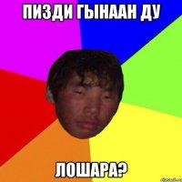 пизди гынаан ду лошара?
