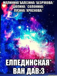 Малинина*Балезина:*Безрукова:* Шопина:* солонина:* лугина:*Краснова:* Елпединская* ван дав:3