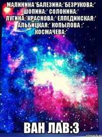 Малинина*Балезина:*Безрукова:* Шопина:* солонина:* лугина:*Краснова:* Елпединская:* Альбицкая:* Копылова :* Космачева:* ван лав:3