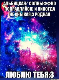 Альбицкая:* солныффко поправляйся) И никогда не хныкая:3 родная люблю тебя:3