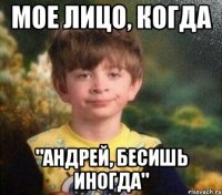 Мое лицо, когда "Андрей, бесишь иногда"
