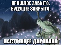 Прошлое забыто, будущее закрыто, настоящее даровано