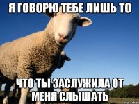 я говорю тебе лишь то что ты заслужила от меня слышать
